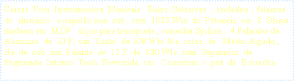 Caixa de texto: Caixas  Para  Instrumentos  Musicais   Baixo Guitarras  ,  teclados  , falantes  de  alum�nio   e papel�o nos  sub , com  1000 Wts  de  Potencia  em  8  Ohms   madeira em  MDF   al�as para transporte , conector Spikon ,  4 Falantes de  Aluminio  de  10 P, um  Tuiter  de 100 Wts. Na  caixa  de   M�dio Agudo ,  Na  de  sub  um  Falante  de  15 P  de  800 Wts  com  Separador  de  freguencia  Interno  Toda  Revestida  em   Courotam  e  p�s  de  Borracha  