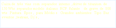 Caixa de texto: Caixa de  tr�s  vias  com  separador  interno  ,driver de  titanium  de  150 Wts  separador modelo  italiano  RCF  falante    de  grave  de  800  wts   Pintura   Epox ,  para  M�dio e   Grandes  ambientes   Tipo  Bar   eventos  ,teatrais,  Dj�s ,