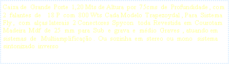 Caixa de texto: Caixa de  Grande  Porte  1,20 Mts de Altura  por  75cms  de  Profundidade , com   2  falantes  de    18 P  com  800 Wts  Cada Modelo  Trapezoydal , Para  Sistema  Fly ,  com  al�as laterais  2 Conectores  Spycon   toda  Revestida  em  Courotam   Madeira  Mdf  de  25  mm  para  Sub  e  grava  e  m�dio  Graves  , atuando em  sistemas  de   Multiamplifica��o .  Ou  sozinha  em  stereo  ou  mono   sistema   sintonizado  inverso  