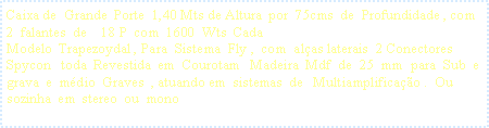 Caixa de texto: Caixa de  Grande  Porte  1,40 Mts de Altura  por  75cms  de  Profundidade , com   2  falantes  de    18 P  com  1600  Wts  Cada Modelo  Trapezoydal , Para  Sistema  Fly ,  com  al�as laterais  2 Conectores  Spycon   toda  Revestida  em  Courotam   Madeira  Mdf  de  25  mm  para  Sub  e  grava  e  m�dio  Graves  , atuando em  sistemas  de   Multiamplifica��o .  Ou  sozinha  em  stereo  ou  mono  