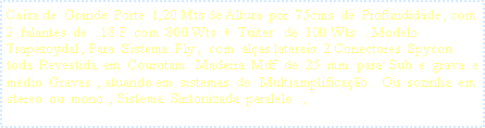 Caixa de texto: Caixa de  Grande  Porte  1,20 Mts de Altura  por  75cms  de  Profundidade , com   2  falantes  de    18 P  com  800 Wts  +  Tuiter   de  100 Wts   . Modelo  Trapezoydal , Para  Sistema  Fly ,  com  al�as laterais  2 Conectores  Spycon   toda  Revestida  em  Courotam   Madeira  Mdf  de  25  mm  para  Sub  e  grava  e  m�dio  Graves  , atuando em  sistemas  de   Multiamplifica��o .  Ou  sozinha  em  stereo  ou  mono  , Sistema  Sintonizada  paralelo   ,