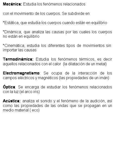 Cuadro de texto: Mec�nica: Estudia los fen�menos relacionados
con el movimiento de los cuerpos. Se subdivide en
*Est�tica, que estudia los cuerpos cuando est�n en equilibrio
*Din�mica, que analiza las causas por las cuales los cuerpos no est�n en equilibrio
*Cinem�tica, estudia los diferentes tipos de movimientos sin&nbsp; importar las causas
Termodin�mica: Estudia los fen�menos t�rmicos, es decir aquellos relacionados con el calor&nbsp; (la dilataci�n de un metal)
Electromagnetismo: Se ocupa de la interacci�n de los campos el�ctricos y magn�ticos (las propiedades de un im�n)
�ptica: Se encarga de estudiar los fen�menos relacionados con la luz (el arco iris)
Ac�stica: analiza el sonido y el fen�meno de la audici�n, as� como las propiedades de las ondas que se propagan en un medio material ( eco)

