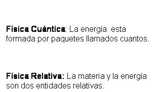 Cuadro de texto: &nbsp;
F�sica Cu�ntica: La energ�a&nbsp; esta formada por paquetes llamados cuantos. 
&nbsp;
F�sica Relativa: La materia y la energ�a son dos entidades relativas.
&nbsp;
&nbsp;
&nbsp;
&nbsp;
&nbsp;
F�sica Relativa: La materia y la energ�a son dos entidades relativas.
&nbsp;
