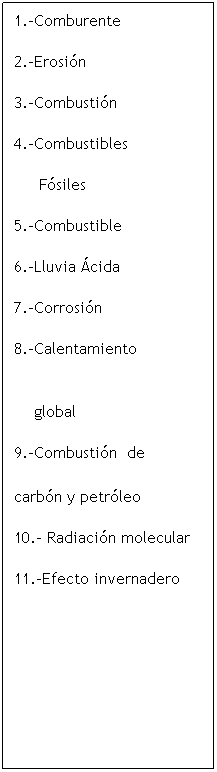 Cuadro de texto: 1.-Comburente
2.-Erosi�n
3.-Combusti�n 
4.-Combustibles
&nbsp;&nbsp;&nbsp;&nbsp; F�siles &nbsp;
5.-Combustible 
6.-Lluvia �cida
7.-Corrosi�n&nbsp;&nbsp;&nbsp;&nbsp; 
8.-Calentamiento &nbsp;&nbsp;&nbsp;&nbsp;&nbsp;&nbsp;&nbsp;&nbsp;&nbsp;&nbsp;&nbsp;&nbsp;&nbsp;&nbsp;&nbsp;&nbsp;&nbsp;&nbsp;&nbsp;&nbsp;&nbsp;&nbsp;&nbsp;&nbsp;&nbsp;&nbsp;&nbsp;&nbsp;&nbsp;&nbsp;&nbsp;&nbsp;&nbsp;&nbsp;&nbsp;&nbsp;&nbsp;&nbsp;&nbsp;&nbsp;&nbsp;&nbsp;&nbsp;&nbsp;&nbsp;&nbsp;&nbsp;&nbsp;&nbsp;&nbsp;&nbsp;&nbsp;&nbsp;&nbsp;&nbsp;&nbsp;&nbsp;&nbsp;&nbsp;&nbsp;&nbsp;&nbsp;&nbsp;&nbsp;&nbsp;&nbsp;&nbsp;&nbsp;&nbsp;&nbsp;&nbsp;&nbsp;&nbsp;&nbsp;&nbsp;&nbsp;&nbsp;&nbsp;&nbsp;&nbsp;&nbsp;&nbsp;&nbsp;&nbsp;&nbsp;&nbsp;&nbsp;&nbsp;&nbsp;&nbsp;&nbsp;&nbsp;&nbsp;&nbsp;&nbsp;&nbsp;&nbsp;&nbsp;&nbsp;&nbsp;&nbsp;
&nbsp;&nbsp;&nbsp; global
9.-Combusti�n&nbsp; de &nbsp;&nbsp;&nbsp;&nbsp;&nbsp;&nbsp;&nbsp;&nbsp;&nbsp;&nbsp;&nbsp;&nbsp;&nbsp;&nbsp;&nbsp;&nbsp;&nbsp;&nbsp;&nbsp;&nbsp;&nbsp;&nbsp;&nbsp;&nbsp;&nbsp;&nbsp;&nbsp;&nbsp;&nbsp;&nbsp;&nbsp;&nbsp;&nbsp;&nbsp;&nbsp;&nbsp;&nbsp;&nbsp;&nbsp;&nbsp;&nbsp;&nbsp;&nbsp;&nbsp;&nbsp;&nbsp;&nbsp;&nbsp;&nbsp;&nbsp;&nbsp;&nbsp;&nbsp;&nbsp;&nbsp;&nbsp;&nbsp;&nbsp;&nbsp;&nbsp;&nbsp;&nbsp;&nbsp;&nbsp;&nbsp;&nbsp;&nbsp;&nbsp;&nbsp;&nbsp;&nbsp;&nbsp;&nbsp;&nbsp;&nbsp;&nbsp;&nbsp;&nbsp;&nbsp;&nbsp;&nbsp;&nbsp;&nbsp;&nbsp;&nbsp;&nbsp;&nbsp;&nbsp;&nbsp;&nbsp;&nbsp;&nbsp;&nbsp;&nbsp;&nbsp;&nbsp;&nbsp;&nbsp;&nbsp;&nbsp;&nbsp;&nbsp;&nbsp;&nbsp;&nbsp;&nbsp;&nbsp;&nbsp;&nbsp;&nbsp;&nbsp;&nbsp;&nbsp;&nbsp;&nbsp;&nbsp;&nbsp;&nbsp;&nbsp;&nbsp;&nbsp;&nbsp;&nbsp;&nbsp;&nbsp;&nbsp;&nbsp;&nbsp;&nbsp;&nbsp;&nbsp;&nbsp;&nbsp;&nbsp;&nbsp;&nbsp;&nbsp;&nbsp;&nbsp;&nbsp;&nbsp;&nbsp;&nbsp;&nbsp;&nbsp;&nbsp;&nbsp;&nbsp;&nbsp;&nbsp;&nbsp;&nbsp;&nbsp;&nbsp;&nbsp;&nbsp;&nbsp;&nbsp;&nbsp;&nbsp;&nbsp;&nbsp;&nbsp;&nbsp;&nbsp;&nbsp;&nbsp;&nbsp;&nbsp;&nbsp;&nbsp;&nbsp;&nbsp;&nbsp;&nbsp;&nbsp;&nbsp;&nbsp;&nbsp;&nbsp;&nbsp;&nbsp;&nbsp;&nbsp;&nbsp;&nbsp;&nbsp;&nbsp;&nbsp;&nbsp;&nbsp;&nbsp;&nbsp;&nbsp;&nbsp;&nbsp;&nbsp;&nbsp;&nbsp;&nbsp;&nbsp;&nbsp;&nbsp;&nbsp;&nbsp;&nbsp;&nbsp;&nbsp;&nbsp;&nbsp;&nbsp;&nbsp;&nbsp;&nbsp;&nbsp;&nbsp;&nbsp;&nbsp;&nbsp;&nbsp;&nbsp;&nbsp;&nbsp;&nbsp;&nbsp;&nbsp;&nbsp;&nbsp;&nbsp;&nbsp;&nbsp;&nbsp;&nbsp;&nbsp;&nbsp;&nbsp;&nbsp;&nbsp;&nbsp;&nbsp;&nbsp;&nbsp;&nbsp;&nbsp;&nbsp;&nbsp;&nbsp;&nbsp;&nbsp;&nbsp; carb�n y petr�leo
10.- Radiaci�n molecular
11.-Efecto invernadero
&nbsp;

