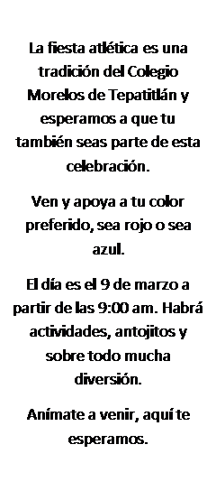 Cuadro de texto: La fiesta atl�tica es una tradici�n del Colegio Morelos de Tepatitl�n y esperamos a que tu tambi�n seas parte de esta celebraci�n.
Ven y apoya a tu color preferido, sea rojo o sea azul.
El d�a es el 9 de marzo a partir de las 9:00 am. Habr� actividades, antojitos y sobre todo mucha diversi�n.
An�mate a venir, aqu� te esperamos.
