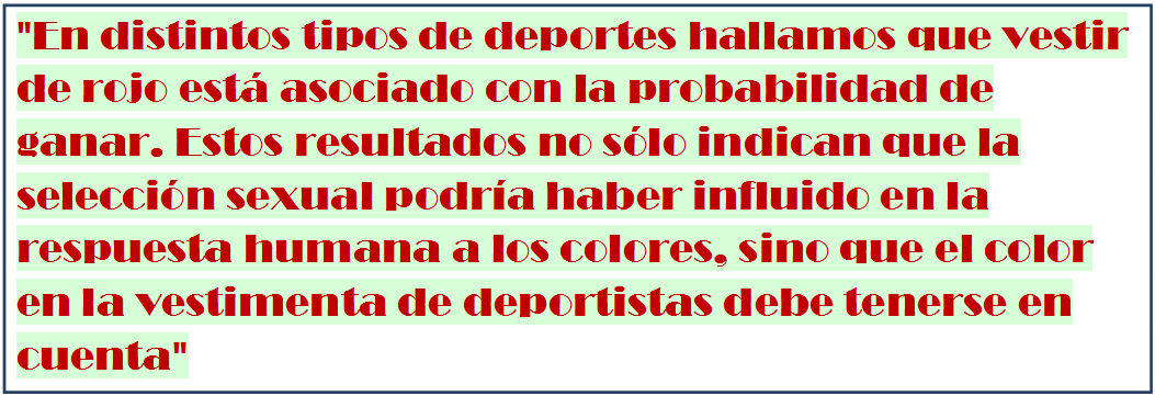 Cuadro de texto: "En distintos tipos de deportes hallamos que vestir de rojo est� asociado con la probabilidad de ganar. Estos resultados no s�lo indican que la selecci�n sexual podr�a haber influido en la respuesta humana a los colores, sino que el color en la vestimenta de deportistas debe tenerse en cuenta"

