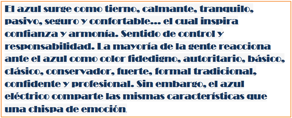 Cuadro de texto: El azul surge como tierno, calmante, tranquilo, pasivo, seguro y confortable... el cual inspira confianza y armon�a. Sentido de control y responsabilidad. La mayor�a de la gente reacciona ante el azul como color fidedigno, autoritario, b�sico, cl�sico, conservador, fuerte, formal tradicional, confidente y profesional. Sin embargo, el azul el�ctrico comparte las mismas caracter�sticas que una chispa de emoci�n.

