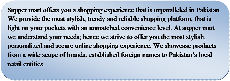 Rounded Rectangle: Supper mart offers you a shopping experience that is unparalleled in Pakistan. We provide the most stylish, trendy and reliable shopping platform, that is light on your pockets with an unmatched convenience level. At supper mart we understand your needs; hence we strive to offer you the most stylish, personalized and secure online shopping experience. We showcase products from a wide scope of brands: established foreign names to Pakistan�s local retail entities. 

