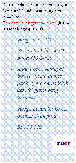 Text Box: * Jika anda berminat membeli game berupa CD anda bisa mengirim email ke “money_is_ez@yahoo.com” (kirim alamat lengkap anda)
- Harga satu CD
Rp: 20,000 berisi 10 paket (50 Game)
- Anda akan mendapat bonus “nokia games pack” yang berisi lebih dari 90 game yang berbeda
- Harga belum termasuk ongkos kirim yaitu
Rp: 15,000