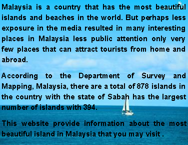 Text Box: Malaysia is a country that has the most beautiful islands and beaches in the world. But perhaps less exposure in the media resulted in many interesting places in Malaysia less public attention only very few places that can attract tourists from home and abroad. According to the Department of Survey and Mapping, Malaysia, there are a total of 878 islands in the country with the state of Sabah has the largest number of islands with 394. This website provide information about the most beautiful island in Malaysia that you may visit .