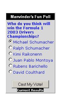Text Box: Manvinder's Fun Poll
Who do you think will win the Formula 1 2003 Drivers Championships?&nbsp; &nbsp;
Michael Schumacher
Ralph Schumacher
Kimi Raikonenn
Juan Pablo Montoya
Rubens Barichello
David Coulthard


Current Results

