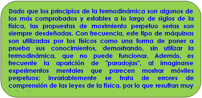 Rect�ngulo redondeado: Dado que los principios de la termodin�mica son algunos de los m�s comprobados y estables a lo largo de siglos de la f�sica, las propuestas de movimiento perpetuo serias son siempre desde�adas. Con frecuencia, este tipo de m�quinas son utilizadas por los f�sicos como una forma de poner a prueba sus conocimientos, demostrando, sin utilizar la termodin�mica, que no puede funcionar. Adem�s, es frecuente la aparici�n de "paradojas", al imaginarse experimentos mentales que parecen mostrar m�viles perpetuos; invariablemente se trata de errores de comprensi�n de las leyes de la f�sica, por lo que resultan muy instructivas.

