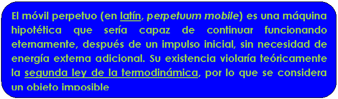 Rect�ngulo redondeado: El m�vil perpetuo (en lat�n, perpetuum mobile) es una m�quina hipot�tica que ser�a capaz de continuar funcionando eternamente, despu�s de un impulso inicial, sin necesidad de energ�a externa adicional. Su existencia violar�a te�ricamente la segunda ley de la termodin�mica, por lo que se considera un objeto imposible