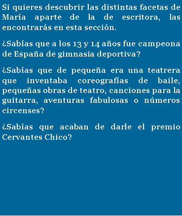 Cuadro de texto: Si quieres descubrir las distintas facetas de Mar�a aparte de la de escritora, las encontrar�s en esta secci�n. �Sab�as que a los 13 y 14 a�os fue campeona de Espa�a de gimnasia deportiva? �Sab�as que de peque�a era una teatrera que inventaba coreograf�as de baile, peque�as obras de teatro, canciones para la guitarra, aventuras fabulosas o n�meros circenses?�Sab�as que acaban de darle el premio Cervantes Chico?