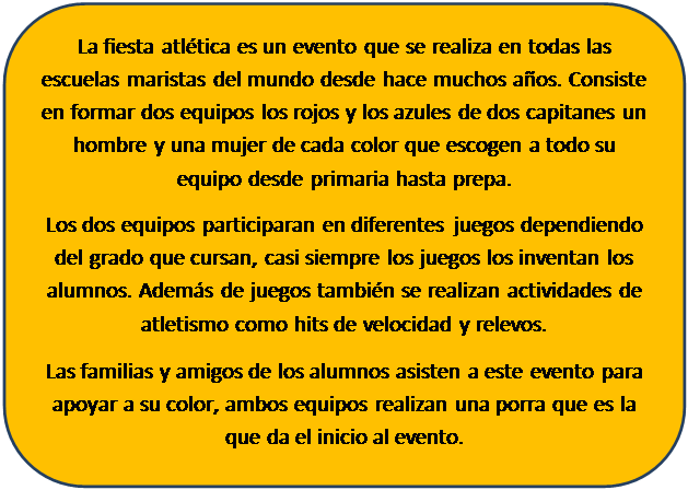 Rect�ngulo redondeado: La fiesta atl�tica es un evento que se realiza en todas las escuelas maristas del mundo desde hace muchos a�os. Consiste en formar dos equipos los rojos y los azules de dos capitanes un hombre y una mujer de cada color que escogen a todo su equipo desde primaria hasta prepa.
Los dos equipos participaran en diferentes juegos dependiendo del grado que cursan, casi siempre los juegos los inventan los alumnos. Adem�s de juegos tambi�n se realizan actividades de atletismo como hits de velocidad y relevos.
Las familias y amigos de los alumnos asisten a este evento para apoyar a su color, ambos equipos realizan una porra que es la que da el inicio al evento.

