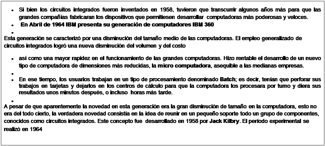 Cuadro de texto: �	Si bien los circuitos integrados fueron inventados en 1958, tuvieron que transcurrir algunos a�os m�s para que las grandes compa��as fabricaran los dispositivos que permitiesen desarrollar  computadoras m�s poderosas y veloces.
�	 En Abril de 1964 IBM presenta su generaci�n de computadores IBM 360
�	   
Esta generaci�n se caracteriz� por una disminuci�n del tama�o medio de las computadoras. El empleo generalizado de circuitos integrados logr� una nueva disminuci�n del volumen y del costo
�	as� como una mayor rapidez en el funcionamiento de las grandes computadoras. Hizo rentable el desarrollo de un nuevo tipo de computadora de dimensiones m�s reducidas, la micro computadora, asequible a las medianas empresas.
�	  
�	En ese tiempo, los usuarios trabajan en un tipo de procesamiento denominado Batch; es decir, ten�an que perforar sus trabajos en tarjetas y dejarlos en los centros de c�lculo para que la computadora los procesara por turno y diera sus resultados unos minutos despu�s, o incluso  horas m�s tarde.
�	  
A pesar de que aparentemente la novedad en esta generaci�n era la gran disminuci�n de tama�o en la computadora, esto no era del todo cierto, la verdadera novedad consist�a en la idea de reunir en un peque�o soporte todo un grupo de componentes, conocidos como circuitos integrados. Este concepto fue  desarrollado en 1958 por Jack Kilbry. El per�odo experimental se realiz� en 1964
