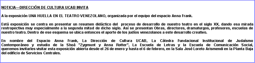 Cuadro de texto: NOTICIA�DIRECCI�N DE CULTURA UCAB INVITAA la exposici�n UNA HUELLA EN EL TEATRO VENEZOLANO, organizada por el equipo del espacio Anna Frank. 
Est� exposici�n se centra en presentar un resumen did�ctico del &nbsp;proceso de desarrollo de nuestro teatro en el siglo XX, dando esa mirada restropectiva muy especialmente a la segunda mitad de dicho siglo. As� se presentan Obras, directores, dramaturgos, profesores, escuelas de nuestro teatro. Dentro de ese esquema se ubica entonces el aporte de los jud�os venezolanos a este desarrollo creativo.
En nombre del Espacio Anna Frank, La Direcci�n de Cultura UCAB, La C�tedra Fundacional Institucional de Juda�smo 
Contempor�neo y estudio de la Sho� "Zygmunt y Anna Rotter", La Escuela de Letras y la Escuela de Comunicaci�n Social, 
queremos invitarles visitar esta exposici�n abierta desde el 26 de enero y hasta el 6 de febrero, en la Sala Jos� Loreto Arismendi en la Planta Baja del edificio de Servicios Centrales.