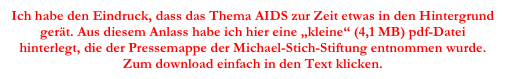 Ich habe den Eindruck, dass das Thema AIDS zur Zeit etwas in den Hintergrund gerät. Aus diesem Anlass habe ich hier eine „kleine“ (4,1 MB) pdf-Datei
hinterlegt, die der Pressemappe der Michael-Stich-Stiftung entnommen wurde. Zum download einfach in den Text klicken.