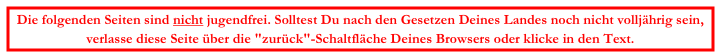 Die folgenden Seiten sind nicht jugendfrei. Solltest Du nach den Gesetzen Deines Landes noch nicht volljährig sein,
verlasse diese Seite über die "zurück"-Schaltfläche Deines Browsers oder klicke in den Text.
