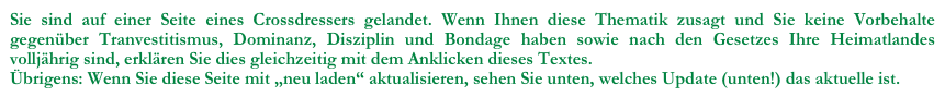 Sie sind auf einer Seite eines Crossdressers gelandet. Wenn Ihnen diese Thematik zusagt und Sie keine Vorbehalte gegenüber Tranvestitismus, Dominanz, Disziplin und Bondage haben sowie nach den Gesetzes Ihre Heimatlandes volljährig sind, erklären Sie dies gleichzeitig mit dem Anklicken dieses Textes.
Übrigens: Wenn Sie diese Seite mit „neu laden“ aktualisieren, sehen Sie unten, welches Update (unten!) das aktuelle ist.