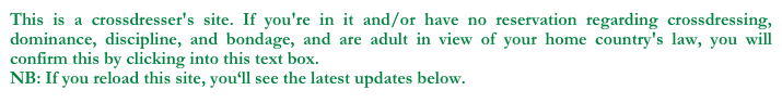 This is a crossdresser's site. If you're in it and/or have no reservation regarding crossdressing, dominance, discipline, and bondage, and are adult in view of your home country's law, you will confirm this by clicking into this text box.    
NB: If you reload this site, you‘ll see the latest updates below.