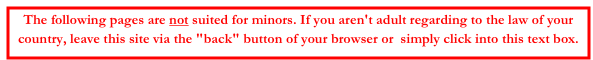 The following pages are not suited for minors. If you aren't adult regarding to the law of your country, leave this site via the "back" button of your browser or  simply click into this text box.