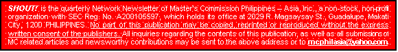 Text Box: SHOUT!  is the quarterly Network Newsletter of Master�s Commission Philippines � Asia, Inc., a non-stock, non-profit organization with SEC Reg. No. A200105597, which holds its office at 2029 R. Magsaysay St., Guadalupe, Makati City, 1200 PHILIPPINES. No part of this publication may be copied, reprinted or reproduced without the express written consent of the publishers. All inquiries regarding the contents of this publication, as well as all submissions of MC related articles and newsworthy contributions may be sent to the above address or to mcphilasia@yahoo.com.  
   
