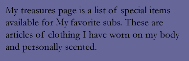 My Treasures Page is a list of special items available for my favorite subs. These are articles of clothing I have worn on my body and personally scented.