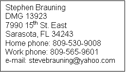 Text Box: Stephen Brauning
DMG 13923
7990 15th St. East
Sarasota, FL 34243
Home phone: 809-530-9008
Work phone: 809-565-9601
e-mail: stevebrauning@yahoo.com
