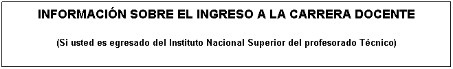 Cuadro de texto: INFORMACI�N SOBRE EL INGRESO A LA CARRERA DOCENTE
(Si usted es egresado del Instituto Nacional Superior del profesorado T�cnico)
&nbsp;

