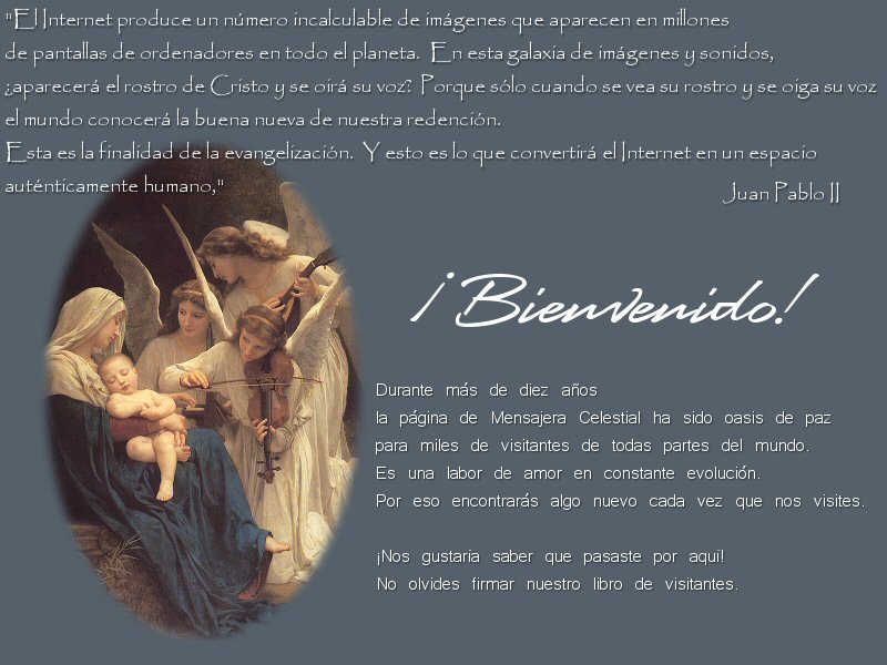 �Bienvenido!  Durante m�s de diez a�os la p�gina de Mensajera Celestial ha sido osasis de paz para miles de visitantes de todas partes del mundo.  Es una labor de amor en constante evoluci�n.  Por eso encontrar�s algo nuevo cada vez que nos visites.  �Nos gustar�a saber que pasaste por aqu�!  No olvides firmar nuestro libro de visistantes.