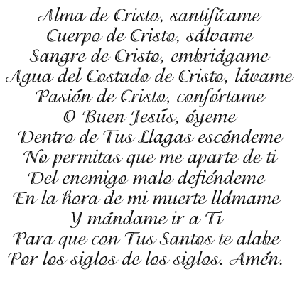 Alma de Cristo, santif�came.  Cuerpo de Cristo, S�lvame.  Sangre de Cristo, embri�game.  Agua del Costado de Cristo, l�vame.  Pasi�n de Cristo, conf�rtame.  Oh, buen Jes�s, �yeme.  Dentro de tus llagas esc�ndeme, no permitas que me aparte de Ti; del enemigo malo defi�ndeme.  A la hora de mi muerte ll�mame y m�name ir a Ti, para que con tus Santos te halabe por los siglos de los siglos, Am�n.