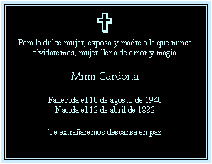 Cuadro de texto: V
Para la dulce mujer, esposa y madre a la que nunca olvidaremos, mujer llena de amor y magia.

Mimi Cardona

Fallecida el 10 de agosto de 1940
Nacida el 12 de abril de 1882

Te extra�aremos descansa en paz
