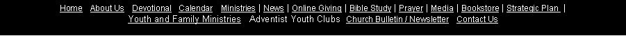 Text Box: Home&nbsp;| About&nbsp;Us&nbsp;| Devotional&nbsp;| Calendar   Ministries&nbsp;| News&nbsp;| Online&nbsp;Giving&nbsp;| Bible&nbsp;Study&nbsp;| Prayer&nbsp;| Media&nbsp;| Bookstore&nbsp;| Strategic&nbsp;Plan&nbsp;&nbsp;| 
Youth and Family Ministries   Adventist Youth Clubs  Church&nbsp;Bulletin&nbsp;/&nbsp;Newsletter&nbsp;| Contact&nbsp;Us 