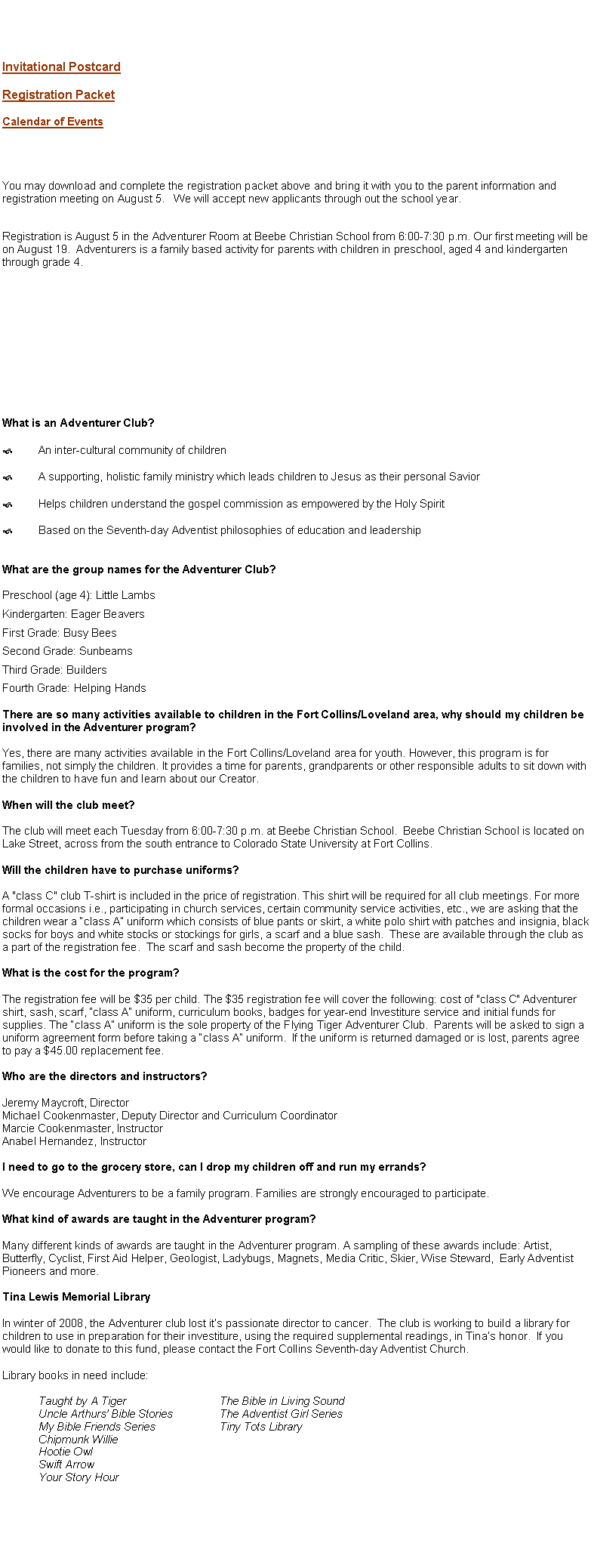 Text Box: Invitational PostcardRegistration PacketCalendar of Events
You may download and complete the registration packet above and bring it with you to the parent information and registration meeting on August 5.   We will accept new applicants through out the school year.


Registration is August 5 in the Adventurer Room at Beebe Christian School from 6:00-7:30 p.m. Our first meeting will be on August 19.  Adventurers is a family based activity for parents with children in preschool, aged 4 and kindergarten through grade 4. What is an Pathfinder Club for the Adventurer Class?An inter-cultural community of childrenA supporting, holistic family ministry which leads children to Jesus as their personal SaviorHelps children understand the gospel commission as empowered by the Holy SpiritBased on the Seventh-day Adventist philosophies of education and leadership
What are the Study Levels for the Pathfinder Club: Adventurer Class?

Preschool (age 4): Little Lambs

Kindergarten: Eager Beavers

First Grade: Busy Bees

Second Grade: Sunbeams

Third Grade: Builders

Fourth Grade: Helping HandsThere are so many activities available to children in the Fort Collins/Loveland area, why should my children be involved in the Adventurer program?

Yes, there are many activities available in the Fort Collins/Loveland area for youth. However, this program is for families, not simply the children. It provides a time for parents, grandparents or other responsible adults to sit down with the children to have fun and learn about our Creator.When will the club meet?

The club will meet each Tuesday from 6:00-7:30 p.m. at Beebe Christian School.  Beebe Christian School is located on Lake Street, across from the south entrance to Colorado State University at Fort Collins.Will the children have to purchase uniforms?

A "class C" club T-shirt is included in the price of registration. This shirt will be required for all club meetings. For more formal occasions i.e., participating in church services, certain community service activities, etc., we are asking that the children wear a �class A� uniform which consists of blue pants or skirt, a white polo shirt with patches and insignia, black socks for boys and white stocks or stockings for girls, a scarf and a blue sash.  These are available through the club as a part of the registration fee.  The scarf and sash become the property of the child.What is the cost for the program?

The registration fee will be $35 per child. The $35 registration fee will cover the following: cost of "class C" Adventurer shirt, sash, scarf, �class A� uniform, curriculum books, badges for year-end Investiture service and initial funds for supplies. The �class A� uniform is the sole property of the Fort Collins Pathfinder: Adventurer Class Club.  Parents will be asked to sign a uniform agreement form before taking a �class A� uniform.  If the uniform is returned damaged or is lost, parents agree to pay a $45.00 replacement fee.Who are the directors and instructors?

Jeremy Maycroft, Director
Michael Cookenmaster, Deputy Director of Curriculum
Marcie Cookenmaster, Instructor
Anabel Hernandez, InstructorI need to go to the grocery store, can I drop my children off and run my errands?

We encourage Adventurers to be a family program. Families are strongly encouraged to participate.What kind of awards are taught in the Adventurer program?

Many different kinds of awards are taught in the Adventurer program. A sampling of these awards include: Artist, Butterfly, Cyclist, First Aid Helper, Geologist, Ladybugs, Magnets, Media Critic, Skier, Wise Steward,  Early Adventist Pioneers and more.Tina Lewis Memorial Library

In winter of 2008, the Adventurer group lost it�s passionate director to cancer.  The organization is working to build a library for children to use in preparation for their investiture, using the required supplemental readings, in Tina�s honor.  If you would like to donate to this fund, please contact the Fort Collins Seventh-day Adventist Church.Library books in need include:

	Taught by A Tiger			The Bible in Living Sound
	Uncle Arthurs� Bible Stories		The Adventist Girl Series
	My Bible Friends Series		Tiny Tots Library
	Chipmunk Willie			
	Hootie Owl
	Swift Arrow
	Your Story Hour