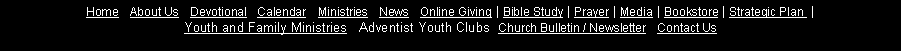 Text Box: Home&nbsp;| About&nbsp;Us&nbsp;| Devotional&nbsp;| Calendar   Ministries&nbsp;| News&nbsp;| Online&nbsp;Giving&nbsp;| Bible&nbsp;Study&nbsp;| Prayer&nbsp;| Media&nbsp;| Bookstore&nbsp;| Strategic&nbsp;Plan&nbsp;&nbsp;| 
Youth and Family Ministries   Adventist Youth Clubs  Church&nbsp;Bulletin&nbsp;/&nbsp;Newsletter&nbsp;| Contact&nbsp;Us 