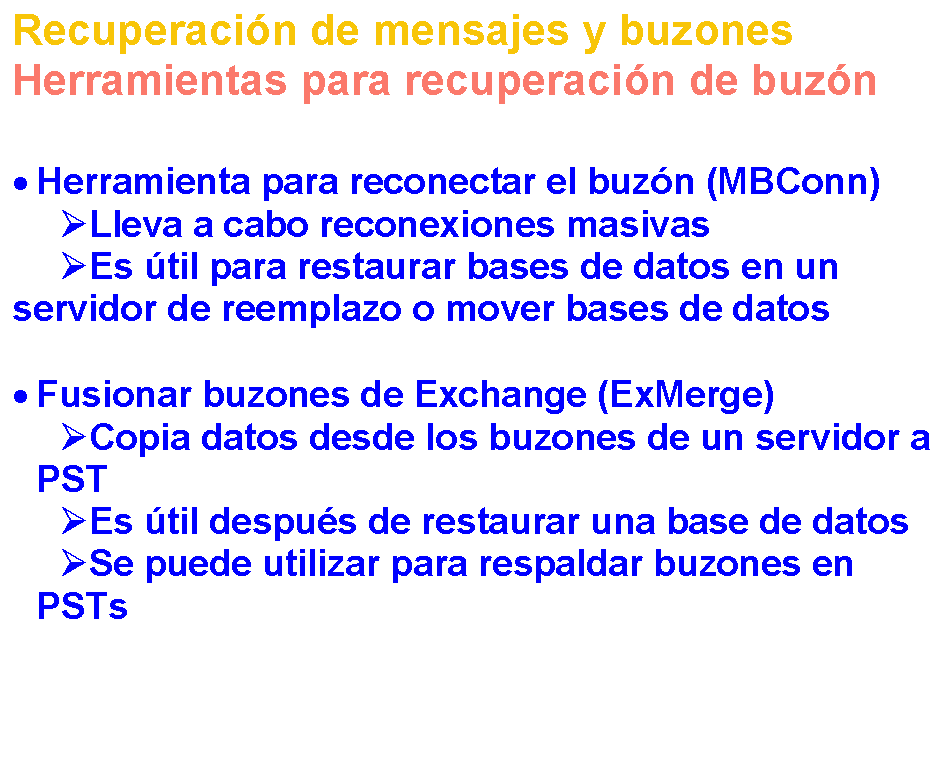 Reservado: Recuperacin de mensajes y buzones
Herramientas para recuperacin de buzn 


	Herramienta para reconectar el buzn (MBConn)
Lleva a cabo reconexiones masivas
Es til para restaurar bases de datos en un servidor de reemplazo o mover bases de datos

	Fusionar buzones de Exchange (ExMerge)
Copia datos desde los buzones de un servidor a PST
Es til despus de restaurar una base de datos
Se puede utilizar para respaldar buzones en PSTs

