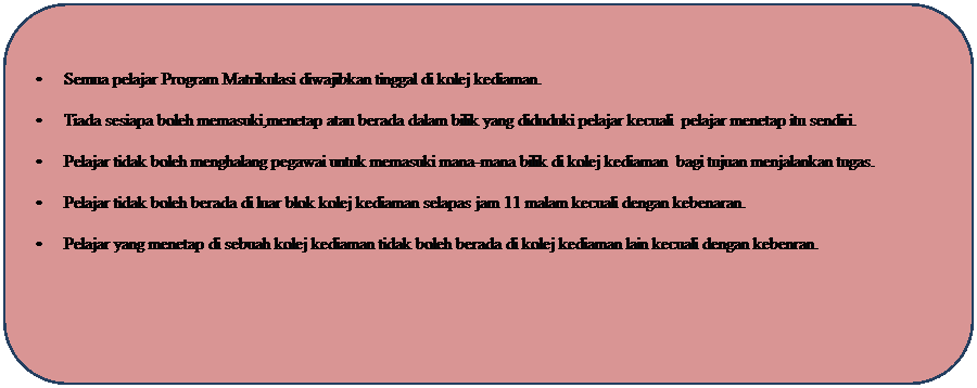 Rounded Rectangle: �&nbsp;&nbsp;&nbsp;&nbsp;&nbsp;&nbsp;&nbsp;&nbsp;&nbsp; Semua pelajar Program Matrikulasi diwajibkan tinggal di kolej kediaman.
�&nbsp;&nbsp;&nbsp;&nbsp;&nbsp;&nbsp;&nbsp;&nbsp;&nbsp; Tiada sesiapa boleh memasuki,menetap atau berada dalam bilik yang diduduki pelajar kecuali&nbsp; pelajar menetap itu sendiri.
�&nbsp;&nbsp;&nbsp;&nbsp;&nbsp;&nbsp;&nbsp;&nbsp;&nbsp; Pelajar tidak boleh menghalang pegawai untuk memasuki mana-mana bilik di kolej kediaman&nbsp; bagi tujuan menjalankan tugas.
�&nbsp;&nbsp;&nbsp;&nbsp;&nbsp;&nbsp;&nbsp;&nbsp;&nbsp; Pelajar tidak boleh berada di luar blok kolej kediaman selapas jam 11 malam kecuali dengan kebenaran.
�&nbsp;&nbsp;&nbsp;&nbsp;&nbsp;&nbsp;&nbsp;&nbsp;&nbsp; Pelajar yang menetap di sebuah kolej kediaman tidak boleh berada di kolej kediaman lain kecuali dengan kebenran.
&nbsp;
