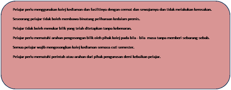 Rounded Rectangle: �&nbsp;&nbsp;&nbsp;&nbsp;&nbsp;&nbsp;&nbsp;&nbsp; Pelajar perlu menggunakan kolej kediaman dan fasilitinya dengan cermat dan sewajarnya dan tidak melakukan kerosakan.
�&nbsp;&nbsp;&nbsp;&nbsp;&nbsp;&nbsp;&nbsp;&nbsp; Seseorang pelajar tidak boleh membawa binatang peliharaan kedalam premis.
�&nbsp;&nbsp;&nbsp;&nbsp;&nbsp;&nbsp;&nbsp;&nbsp; Pelajar tidak boleh menukar bilik yang telah ditetapkan tanpa kebenaran.
�&nbsp;&nbsp;&nbsp;&nbsp;&nbsp;&nbsp;&nbsp;&nbsp; Pelajar perlu mematuhi arahan pengosongan bilik oleh pihak kolej pada bila - bila&nbsp; masa tanpa memberi sebarang sebab.
�&nbsp;&nbsp;&nbsp;&nbsp;&nbsp;&nbsp;&nbsp;&nbsp; Semua pelajar wajib mengosongkan kolej kediaman semasa cuti semester.
�&nbsp;&nbsp;&nbsp;&nbsp;&nbsp;&nbsp;&nbsp;&nbsp; Pelajar perlu mematuhi perintah atau arahan dari pihak pengurusan demi kebaikan pelajar.
&nbsp;
