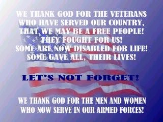 WE THANK GOD FOR THE VETERANS THAT HAVE SERVED OUR COUNTRY, THAT WE MAY BE A FREE PEOPLE! THEY FOUGHT FOR US! NOW SOME ARE DISABLED FOR LIFE! SOME GAVE ALL, THEIR LIVES! LETS NOT FORGET! WE THANK GOD FOR THE MEN AND WOMEN WHO NOW SERVE IN OUR ARMED FORCES!