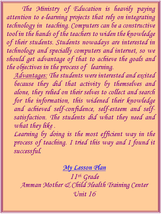 Text Box:           The Ministry of Education is heavily paying attention to e-learning projects that rely on integrating technology in  teaching. Computers can be a constructive tool in the hands of the teachers to widen the knowledge of their students. Students nowadays are interested in technology and specially computers and internet, so we should get advantage of that to achieve the goals and the objectives in the process of   learning.
Advantages: The students were interested and excited because they did that activity by themselves and alone, they relied on their selves to collect and search for the information, this widened their knowledge and achieved self-confidence, self-esteem and self-satisfaction. The students did what they need and what they like . 
Learning by doing is the most efficient way in the process of teaching. I tried this way and I found it successful.
 
My Lesson Plan
11th Grade
Amman Mother & Child Health Training Center
Unit 16




