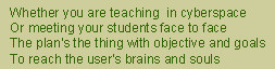 haiku: Whether you are teaching  in cyberspace - Or meeting your students face to face - The plan's the thing with objective and goals - To reach the user's brains and souls 