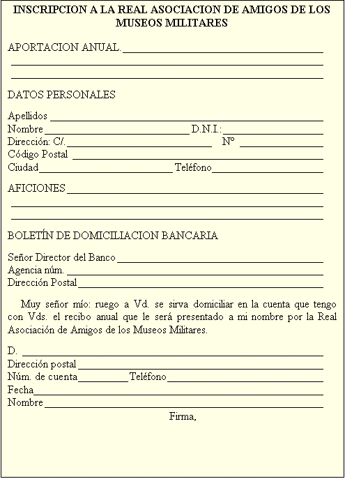 Cuadro de texto: INSCRIPCION A LA REAL ASOCIACION DE AMIGOS DE LOS MUSEOS MILITARES

APORTACION ANUAL.	
	
	

DATOS PERSONALES

Apellidos	
Nombre	D.N.I.:	
Direcci�n: C/.	  N� 	
C�digo Postal	
Ciudad	Tel�fono	

AFICIONES	
	
	

BOLET�N DE DOMICILIACION BANCARIA

Se�or Director del Banco	
Agencia n�m.	
Direcci�n Postal	

Muy se�or m�o: ruego a Vd. se sirva domiciliar en la cuenta que tengo con Vds. el recibo anual que le ser� presentado a mi nombre por la Real Asociaci�n de Amigos de los Museos Militares.

D.	
Direcci�n postal	
N�m. de cuenta	Tel�fono	
Fecha	
Nombre	
Firma,
