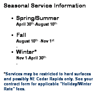 Text Box: Seasonal Service Information Spring/Summer April 30th-August 10th  &nbsp; Fall August 10th -Nov 1st  .  Winter* Nov 1-April 30th  . *Services may be restricted to hard surfaces and possibly NE Cedar Rapids only. See your contract form for applicable "Holiday/Winter Rate" fees. &nbsp; 