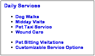 Text Box: Daily Services 
Dog Walks
Midday Visits
Pet Taxi Service
Wound Care
&nbsp;
Pet Sitting Visitations
Customizable Service Options

