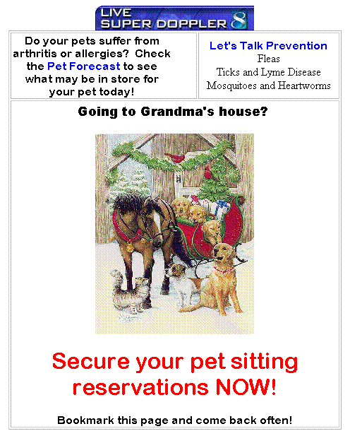 Text Box: Do your pets suffer from arthritis or allergies?&nbsp; Check the Pet Forecast to see what may be in store for your pet today!
Let's Talk Prevention
Fleas
Ticks and Lyme Disease
Mosquitoes and Heartworms
Going to Grandma's house?&nbsp; 

Secure your pet sitting reservations NOW!
Bookmark this page and come back often!
