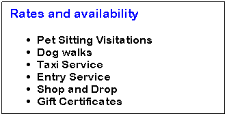 Text Box: Rates and availability 
Pet Sitting Visitations
Dog walks
Taxi Service
Entry Service
Shop and Drop
Gift Certificates
