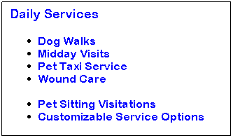 Text Box: Daily Services 
Dog Walks
Midday Visits
Pet Taxi Service
Wound Care
&nbsp;
Pet Sitting Visitations
Customizable Service Options
