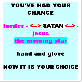 Text Box: YOU'VE HAD YOUR CHANCE
lucifer - <--> SATAN <--> - jesus
the morning star
hand and glove
NOW IT IS YOUR CHOICE
