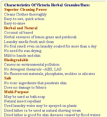 Text Box: Characteristics Of Victoria Herbal Granules/Bars:
Superior Cleaning Power
Cleans Clothes thoroughly
Easy-to-use, quick action
Easy-to-rinse
Herbal and Natural
Coconut oil based
Herbal essences of lemon grass and patchouli
Laundry smells fresh and clean
No foul smell even on laundry soaked for more than a day
No need for sun-drying
Mild to hands and skin
Biodegradable
Causes no environmental pollution
No detergent chemicals �ABS, LAS
No fluorescent materials, phosphates, zeolites or silicates
Safe
No toxic ingredients that penetrate skin
Does no damage to fabrics
Multi-Purpose
May be used as bath soap
Natural insect repellant
Used laundry water may be sprayed on plants
Dried lather ca be used as natural shaving cream
Dried lather is good for skin diseases caused by flood waters
